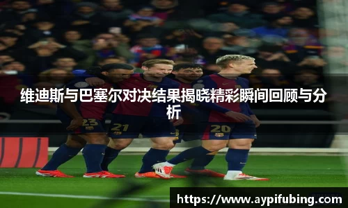 维迪斯与巴塞尔对决结果揭晓精彩瞬间回顾与分析