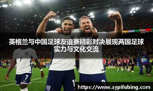 英格兰与中国足球友谊赛精彩对决展现两国足球实力与文化交流