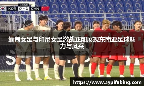 缅甸女足与印尼女足激战正酣展现东南亚足球魅力与风采