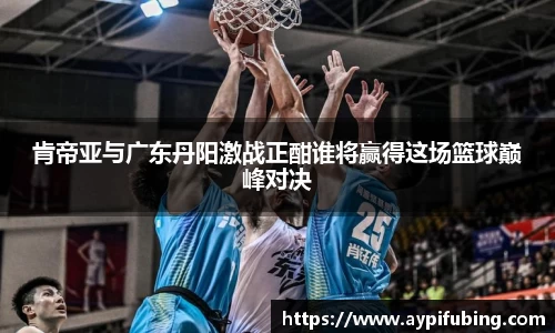 肯帝亚与广东丹阳激战正酣谁将赢得这场篮球巅峰对决