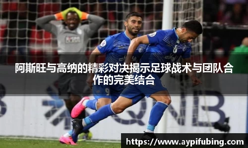 阿斯旺与高纳的精彩对决揭示足球战术与团队合作的完美结合