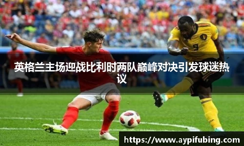 英格兰主场迎战比利时两队巅峰对决引发球迷热议